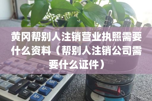 黄冈帮别人注销营业执照需要什么资料（帮别人注销公司需要什么证件）