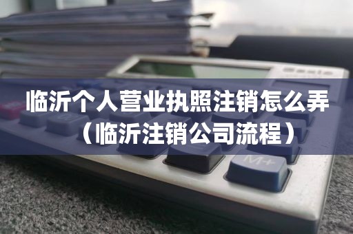临沂个人营业执照注销怎么弄(临沂注销公司流程)