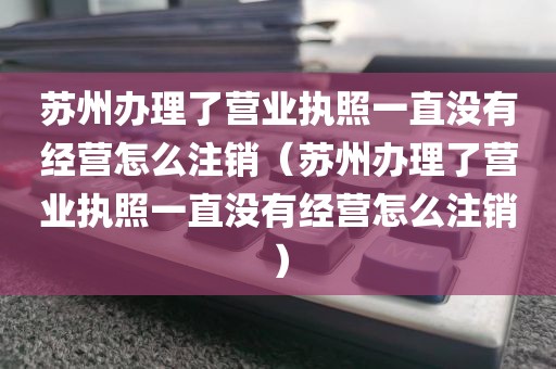 苏州办理了营业执照一直没有经营怎么注销（苏州办理了营业执照一直没有经营怎么注销）