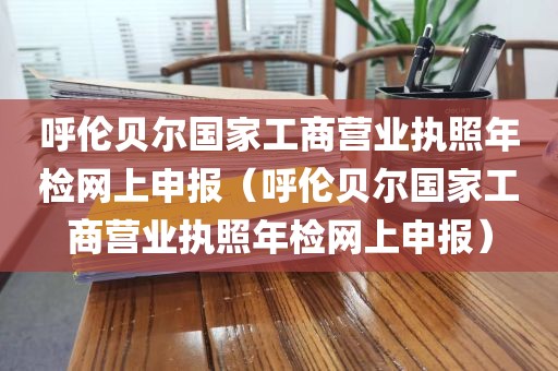 呼伦贝尔国家工商营业执照年检网上申报（呼伦贝尔国家工商营业执照年检网上申报）