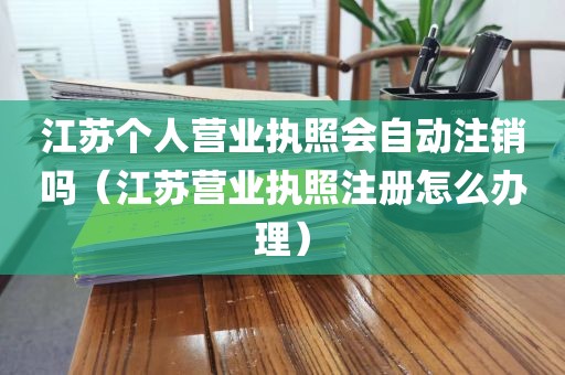 江苏个人营业执照会自动注销吗（江苏营业执照注册怎么办理）
