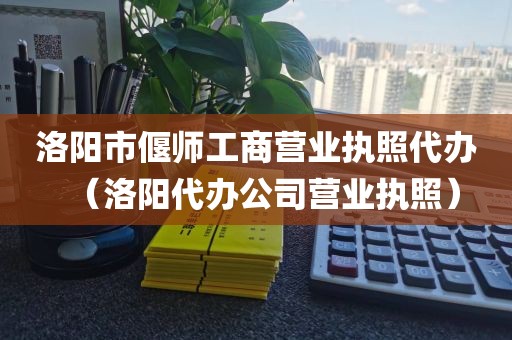 洛阳市偃师工商营业执照代办（洛阳代办公司营业执照）