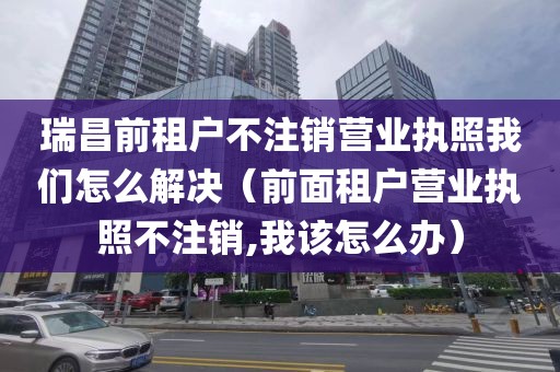 瑞昌前租户不注销营业执照我们怎么解决（前面租户营业执照不注销,我该怎么办）