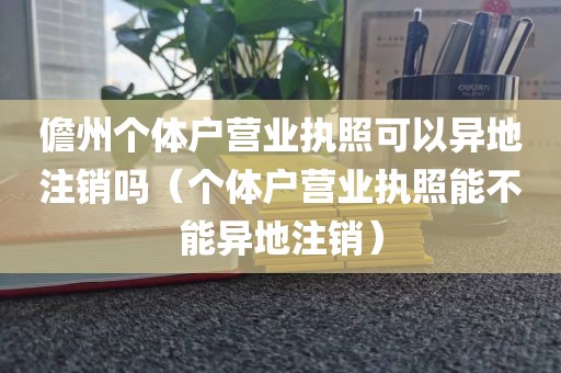 儋州个体户营业执照可以异地注销吗（个体户营业执照能不能异地注销）
