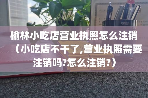 榆林小吃店营业执照怎么注销（小吃店不干了,营业执照需要注销吗?怎么注销?）