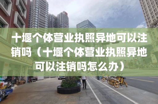 十堰个体营业执照异地可以注销吗（十堰个体营业执照异地可以注销吗怎么办）