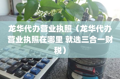 龙华代办营业执照（龙华代办营业执照在哪里 就选三合一财税）