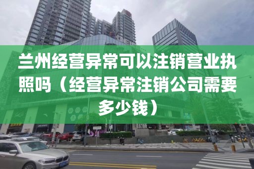 兰州经营异常可以注销营业执照吗（经营异常注销公司需要多少钱）