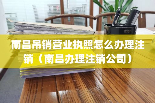 南昌吊销营业执照怎么办理注销（南昌办理注销公司）