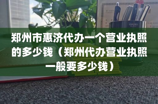 郑州市惠济代办一个营业执照的多少钱(郑州代办营业执照一般要多少钱)