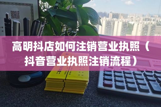 高明抖店如何注销营业执照（抖音营业执照注销流程）