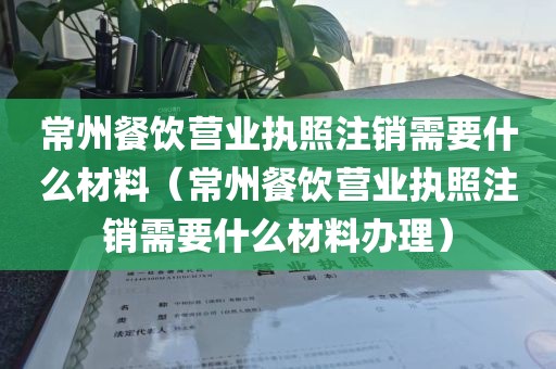 常州餐饮营业执照注销需要什么材料（常州餐饮营业执照注销需要什么材料办理）