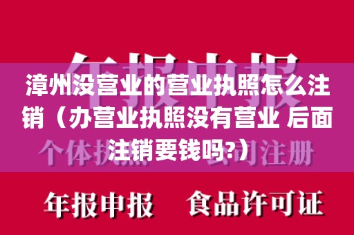 漳州没营业的营业执照怎么注销（办营业执照没有营业 后面注销要钱吗?）