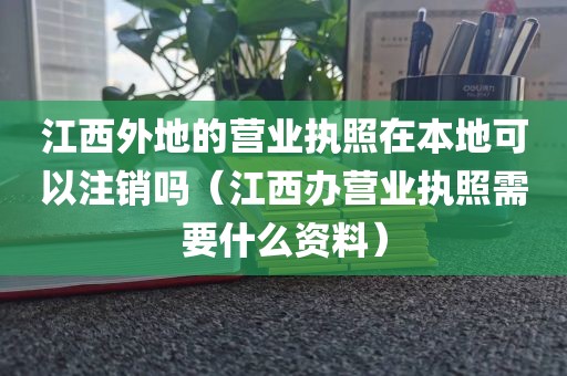 江西外地的营业执照在本地可以注销吗（江西办营业执照需要什么资料）