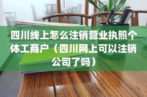 四川线上怎么注销营业执照个体工商户（四川网上可以注销公司了吗）