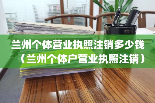 兰州个体营业执照注销多少钱（兰州个体户营业执照注销）