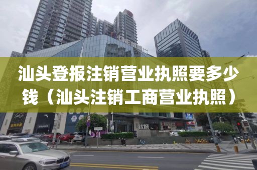 汕头登报注销营业执照要多少钱（汕头注销工商营业执照）