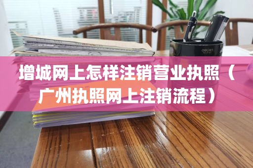 增城网上怎样注销营业执照（广州执照网上注销流程）