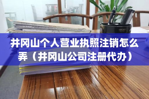 井冈山个人营业执照注销怎么弄（井冈山公司注册代办）