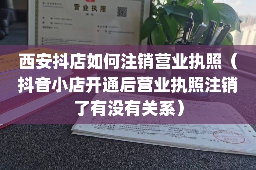 西安抖店如何注销营业执照（抖音小店开通后营业执照注销了有没有关系）