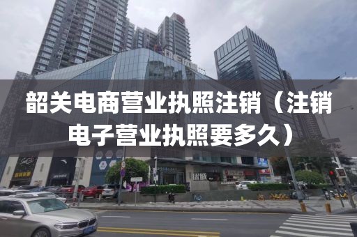 韶关电商营业执照注销(注销电子营业执照要多久)