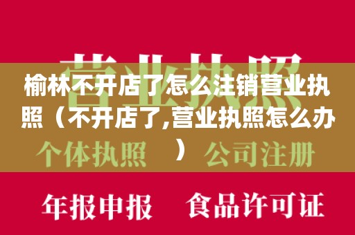 榆林不开店了怎么注销营业执照（不开店了,营业执照怎么办）