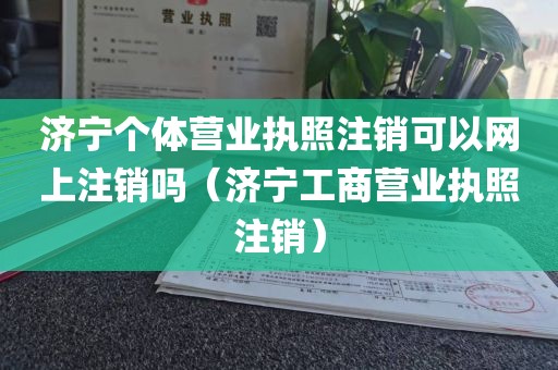济宁个体营业执照注销可以网上注销吗（济宁工商营业执照注销）
