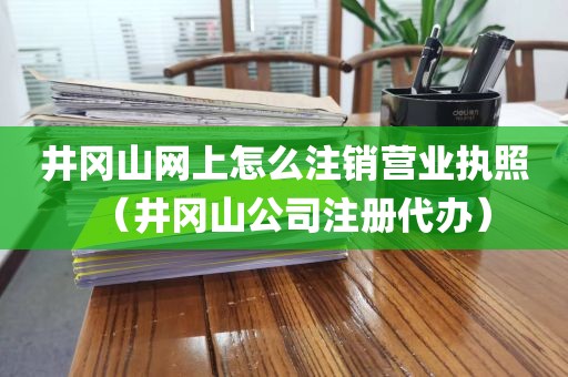 井冈山网上怎么注销营业执照（井冈山公司注册代办）