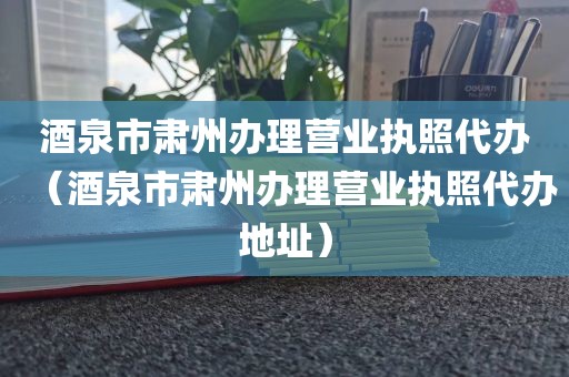 酒泉市肃州办理营业执照代办（酒泉市肃州办理营业执照代办地址）