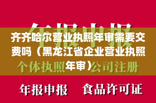 齐齐哈尔营业执照年审需要交费吗（黑龙江省企业营业执照年审）