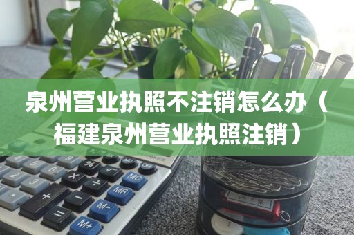 泉州营业执照不注销怎么办（福建泉州营业执照注销）