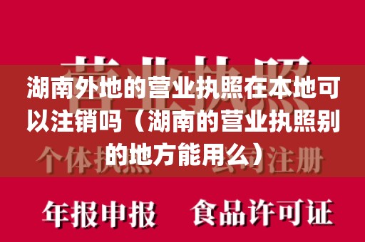 湖南外地的营业执照在本地可以注销吗(湖南的营业执照别的地方能用么)