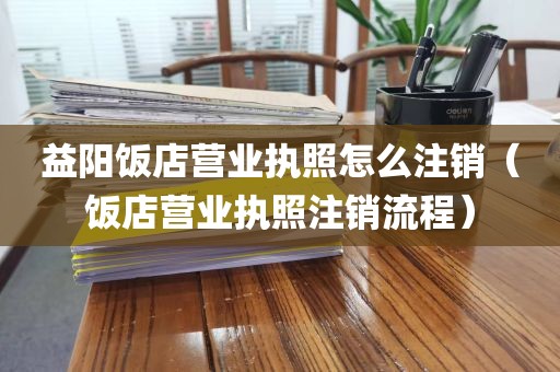 益阳饭店营业执照怎么注销（饭店营业执照注销流程）