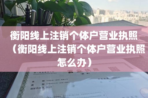 衡阳线上注销个体户营业执照（衡阳线上注销个体户营业执照怎么办）