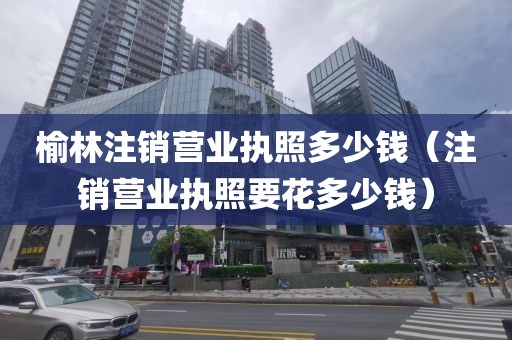 榆林注销营业执照多少钱（注销营业执照要花多少钱）