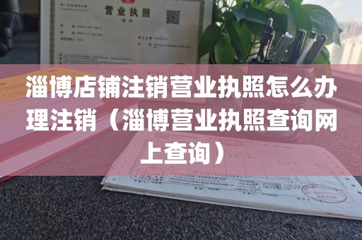 淄博店铺注销营业执照怎么办理注销（淄博营业执照查询网上查询）