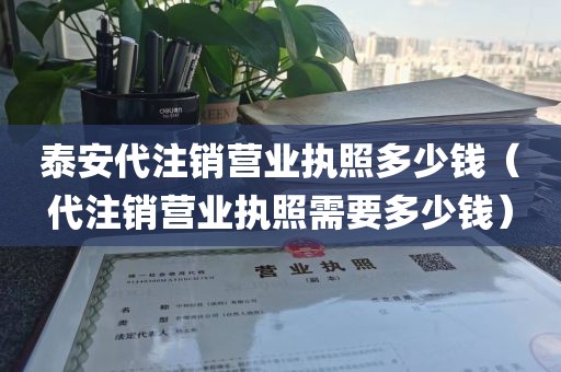 泰安代注销营业执照多少钱(代注销营业执照需要多少钱)