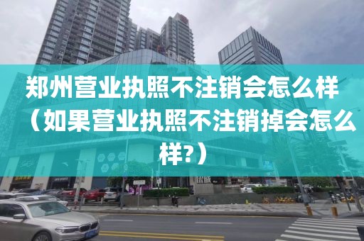 郑州营业执照不注销会怎么样（如果营业执照不注销掉会怎么样?）
