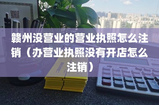 赣州没营业的营业执照怎么注销（办营业执照没有开店怎么注销）