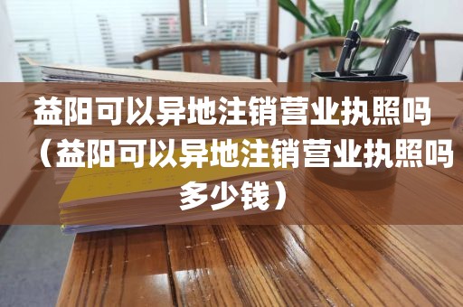 益阳可以异地注销营业执照吗（益阳可以异地注销营业执照吗多少钱）