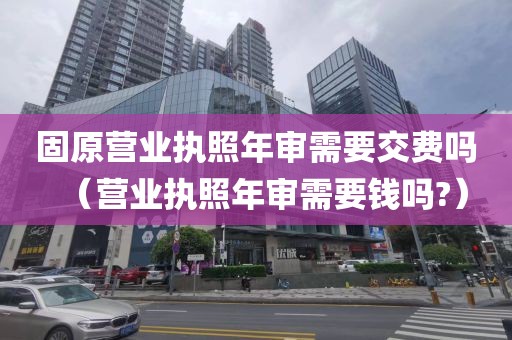 固原营业执照年审需要交费吗（营业执照年审需要钱吗?）