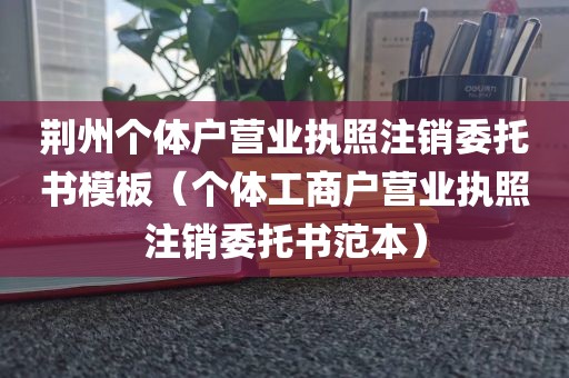 荆州个体户营业执照注销委托书模板（个体工商户营业执照注销委托书范本）