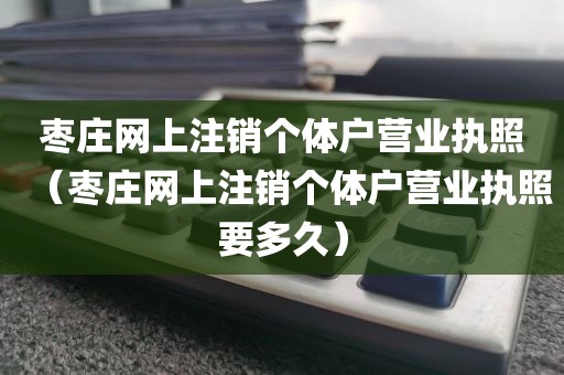 枣庄网上注销个体户营业执照（枣庄网上注销个体户营业执照要多久）