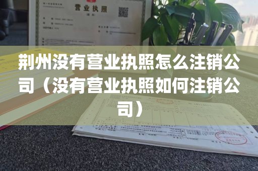 荆州没有营业执照怎么注销公司（没有营业执照如何注销公司）