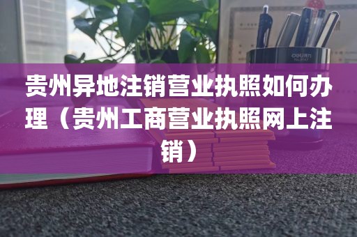 贵州异地注销营业执照如何办理（贵州工商营业执照网上注销）
