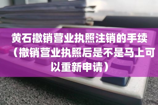 黄石撤销营业执照注销的手续（撤销营业执照后是不是马上可以重新申请）