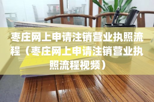枣庄网上申请注销营业执照流程（枣庄网上申请注销营业执照流程视频）