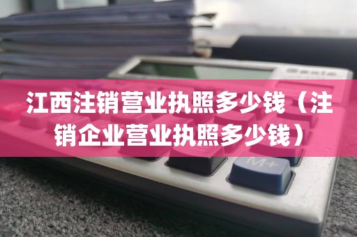 江西注销营业执照多少钱(注销企业营业执照多少钱)