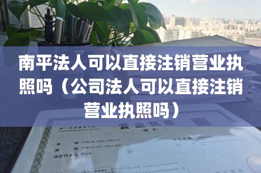 南平法人可以直接注销营业执照吗（公司法人可以直接注销营业执照吗）