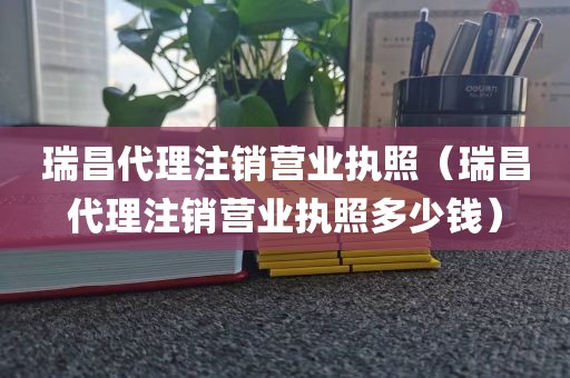 瑞昌代理注销营业执照（瑞昌代理注销营业执照多少钱）
